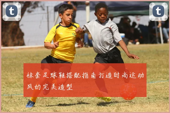袜套足球鞋搭配指南打造时尚运动风的完美造型