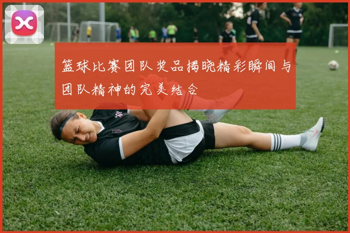 篮球比赛团队奖品揭晓精彩瞬间与团队精神的完美结合