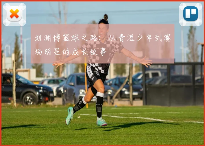 刘渊博篮球之路：从青涩少年到赛场明星的成长故事