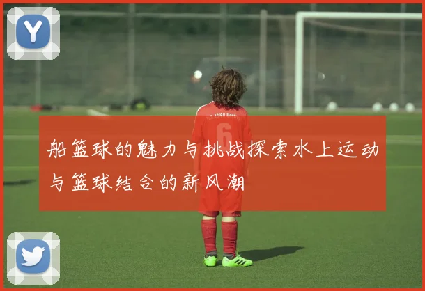 船篮球的魅力与挑战探索水上运动与篮球结合的新风潮