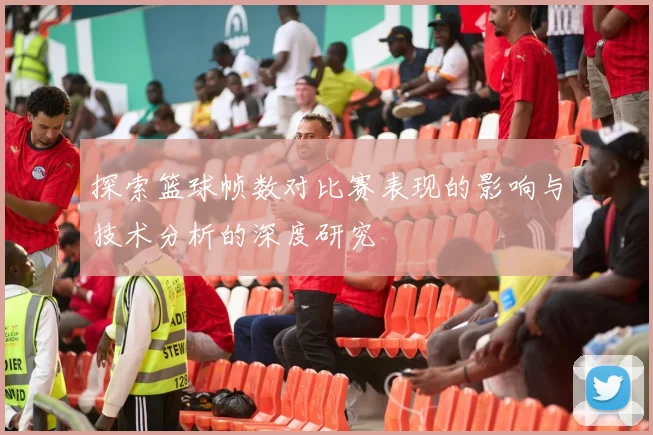 探索篮球帧数对比赛表现的影响与技术分析的深度研究