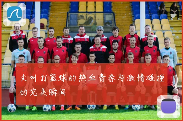 尖叫打篮球的热血青春与激情碰撞的完美瞬间