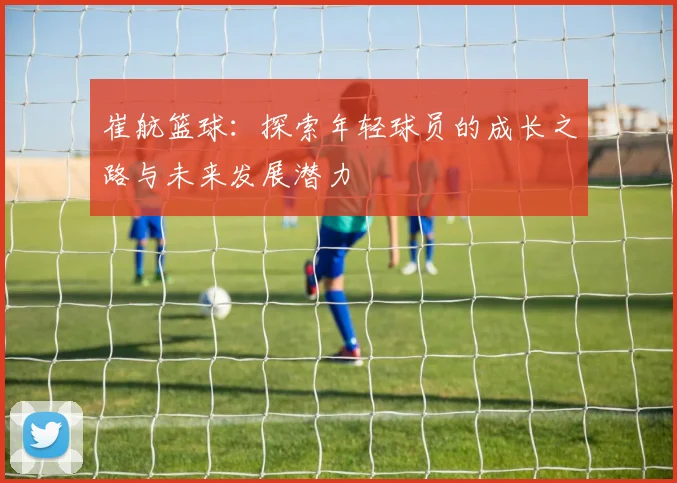 崔航篮球：探索年轻球员的成长之路与未来发展潜力