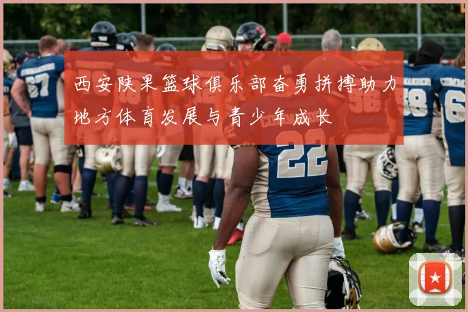 西安陕果篮球俱乐部奋勇拼搏助力地方体育发展与青少年成长